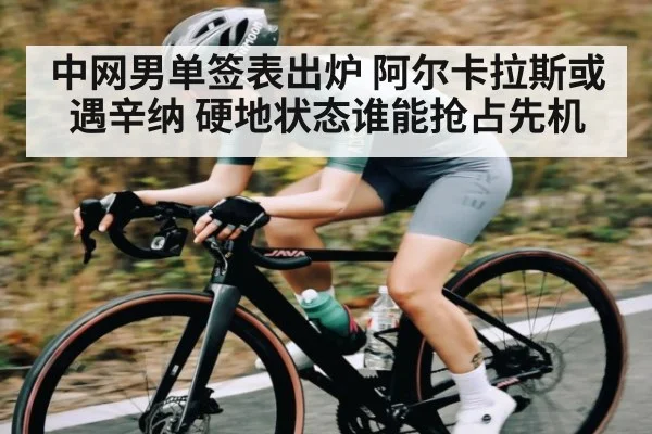 中网男单签表出炉 阿尔卡拉斯或遇辛纳 硬地状态谁能抢占先机（kaiyun）
