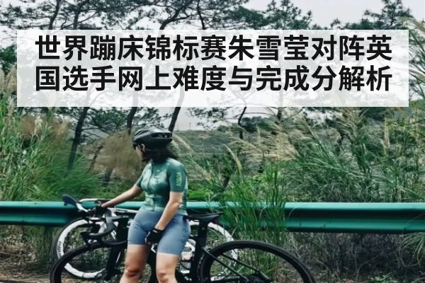 世界蹦床锦标赛朱雪莹对阵英国选手网上难度与完成分解析（kaiyun）